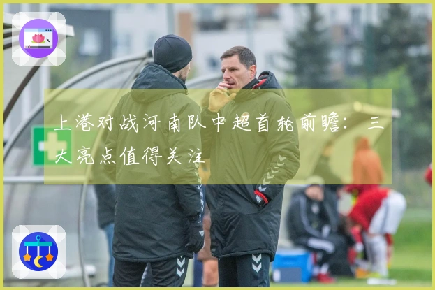 上港对战河南队中超首轮前瞻：三大亮点值得关注