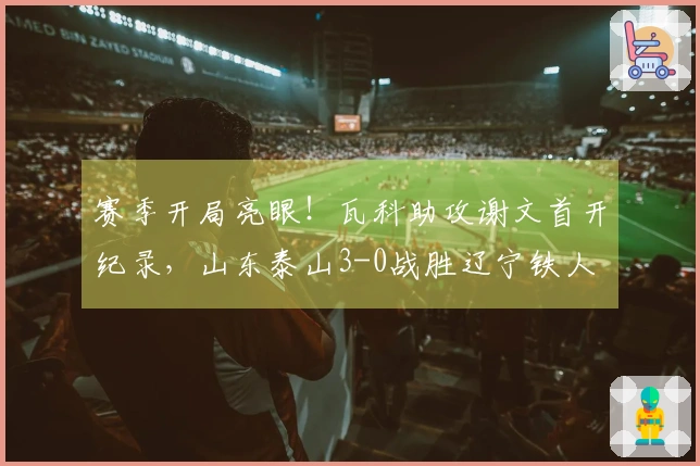 赛季开局亮眼！瓦科助攻谢文首开纪录，山东泰山3-0战胜辽宁铁人