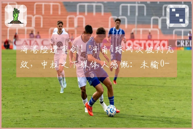 海港险遭重创！河南1球两次被判无效，中柱之下媒体人感慨：未输0-5实属幸运