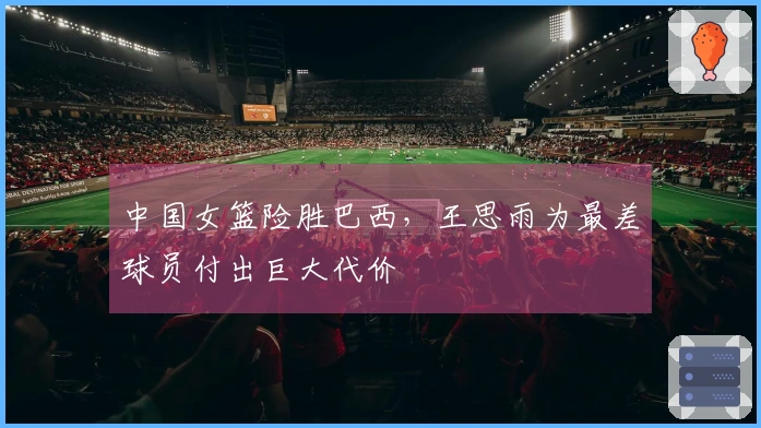 中国女篮险胜巴西，王思雨为最差球员付出巨大代价