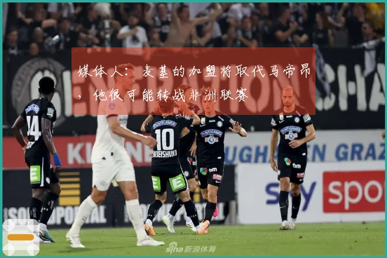 媒体人：麦基的加盟将取代马帝昂，他很可能转战非洲联赛