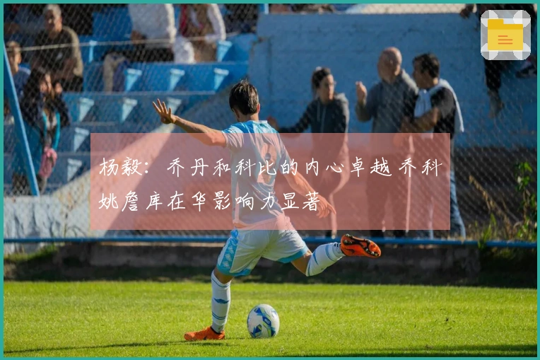 杨毅：乔丹和科比的内心卓越 乔科姚詹库在华影响力显著