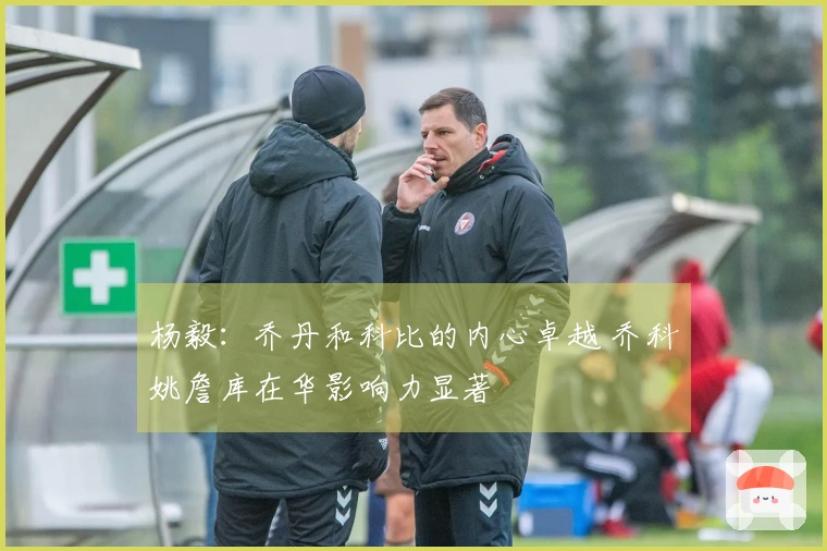 杨毅：乔丹和科比的内心卓越 乔科姚詹库在华影响力显著