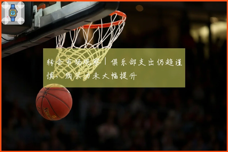 转会市场观察|俱乐部支出仍趋谨慎,购买力未大幅提升