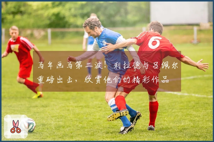 马年画马第二波！利拉德与吕佩尔重磅出击，欣赏他们的精彩作品