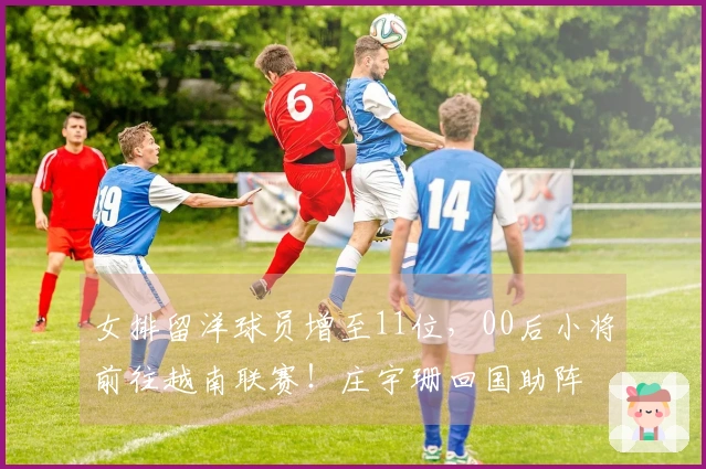 女排留洋球员增至11位，00后小将前往越南联赛！庄宇珊回国助阵