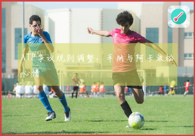 ATP争议规则调整，辛纳与阿卡放松心情