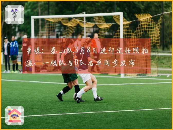 鲁媒：泰山队3月8日进行定妆照拍摄，一线队与B队名单同步发布