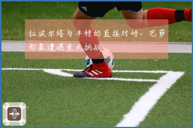 拉波尔塔与丰特的直接对峙，巴萨形象遭遇重大挑战