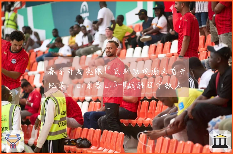 赛季开局亮眼！瓦科助攻谢文首开纪录，山东泰山3-0战胜辽宁铁人