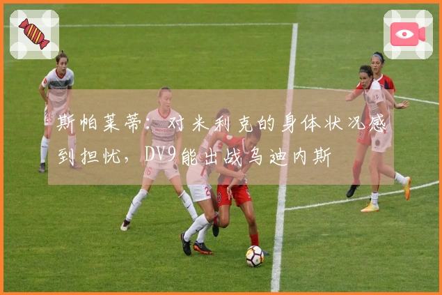 斯帕莱蒂：对米利克的身体状况感到担忧，DV9能出战乌迪内斯