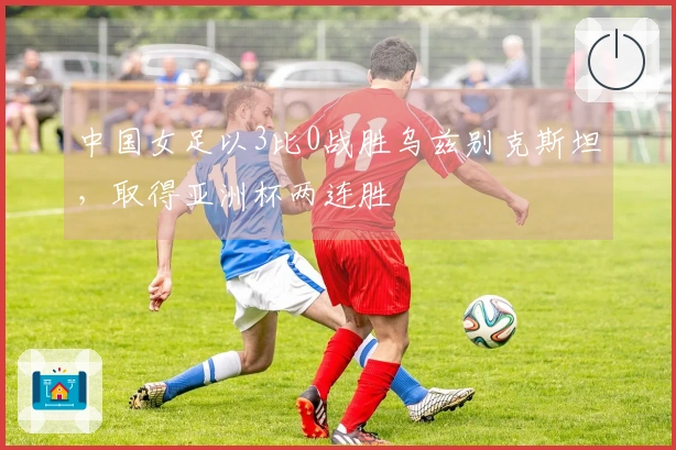 中国女足以3比0战胜乌兹别克斯坦，取得亚洲杯两连胜