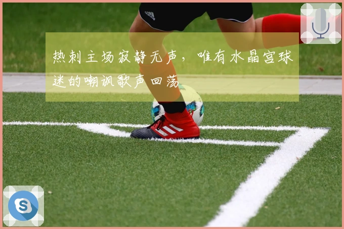 热刺主场寂静无声，唯有水晶宫球迷的嘲讽歌声回荡