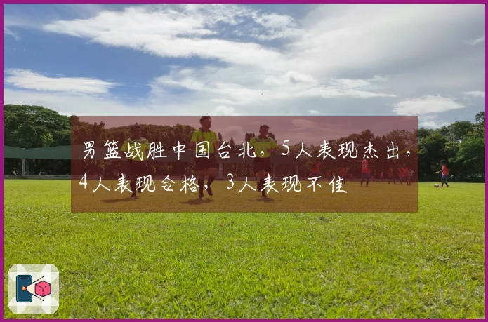 男篮战胜中国台北，5人表现杰出，4人表现合格，3人表现不佳