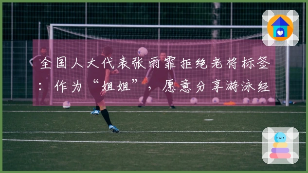 全国人大代表张雨霏拒绝老将标签：作为“姐姐”，愿意分享游泳经验