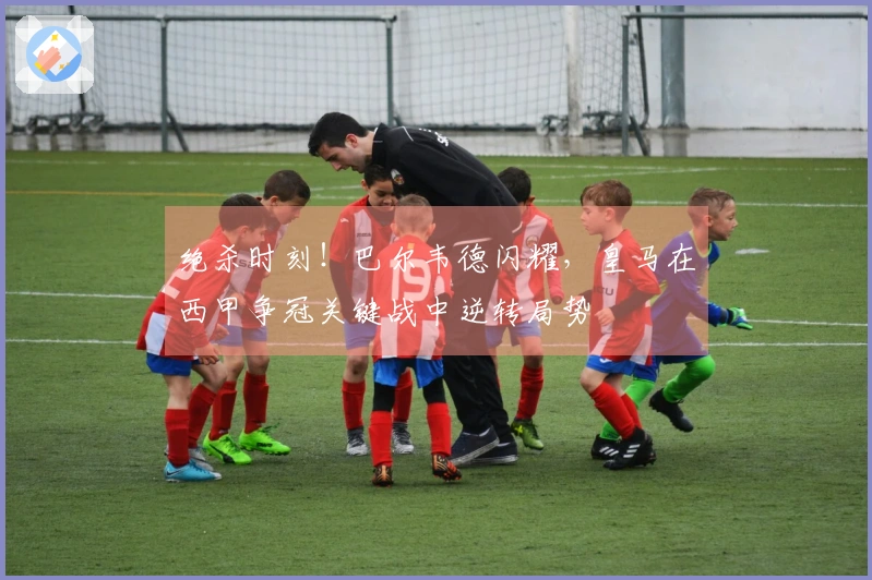 绝杀时刻！巴尔韦德闪耀，皇马在西甲争冠关键战中逆转局势