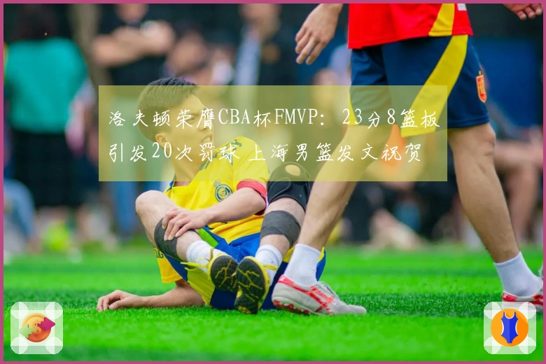 洛夫顿荣膺CBA杯FMVP：23分8篮板引发20次罚球 上海男篮发文祝贺