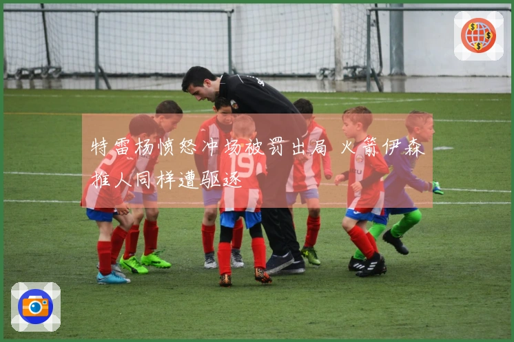 特雷杨愤怒冲场被罚出局 火箭伊森推人同样遭驱逐