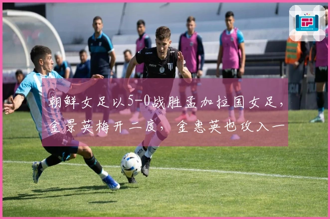 朝鲜女足以5-0战胜孟加拉国女足，金景英梅开二度，金惠英也攻入一球
