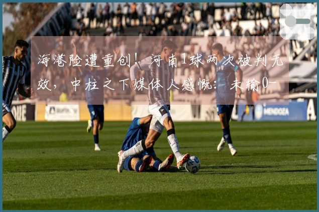 海港险遭重创！河南1球两次被判无效，中柱之下媒体人感慨：未输0-5实属幸运