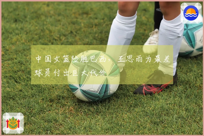 中国女篮险胜巴西，王思雨为最差球员付出巨大代价