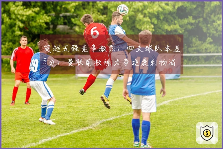 英超五强竞争激烈，四支球队本差5分，曼联前教练力争逆袭利物浦